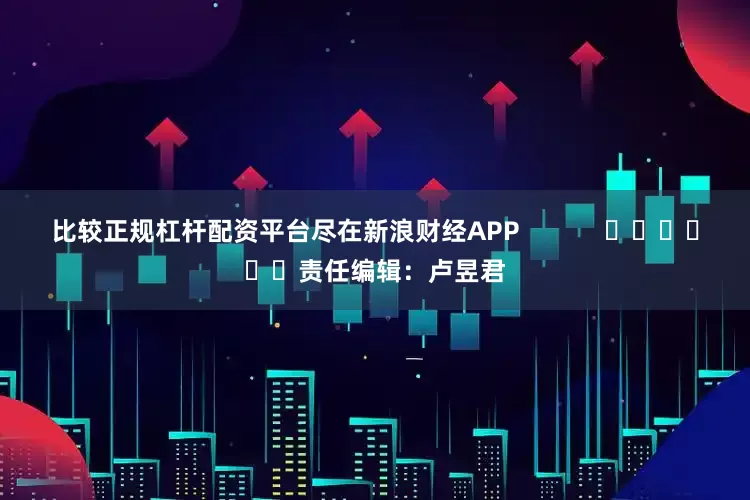 比较正规杠杆配资平台尽在新浪财经APP            						责任编辑：卢昱君