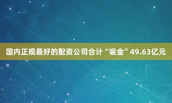 国内正规最好的配资公司合计“吸金”49.63亿元