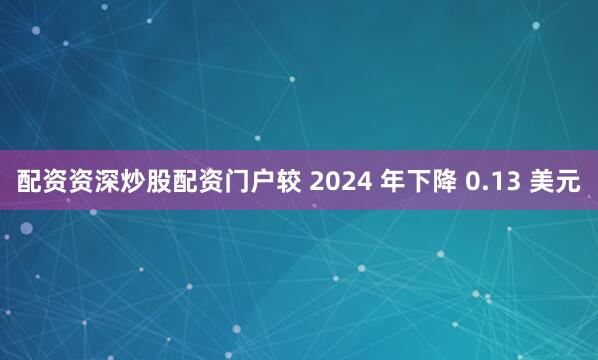 配资资深炒股配资门户较 2024 年下降 0.13 美元
