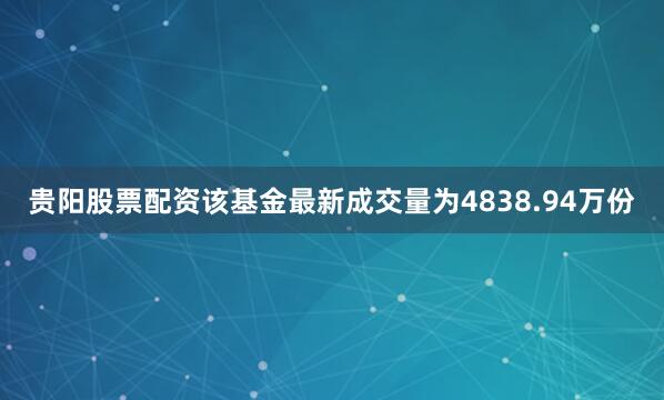 贵阳股票配资该基金最新成交量为4838.94万份
