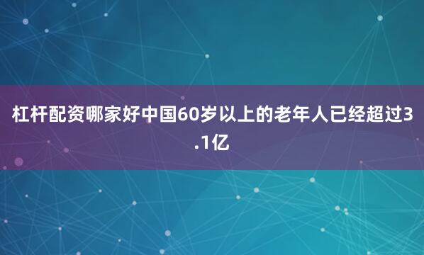 杠杆配资哪家好中国60岁以上的老年人已经超过3.1亿