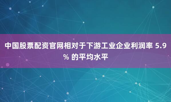 中国股票配资官网相对于下游工业企业利润率 5.9% 的平均水平